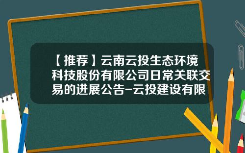 【推荐】云南云投生态环境科技股份有限公司日常关联交易的进展公告-云投建设有限公司