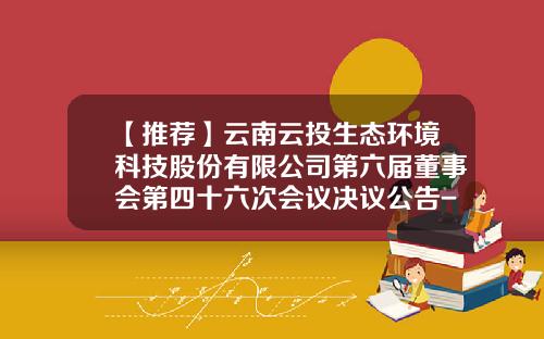 【推荐】云南云投生态环境科技股份有限公司第六届董事会第四十六次会议决议公告-云投建设有限公司