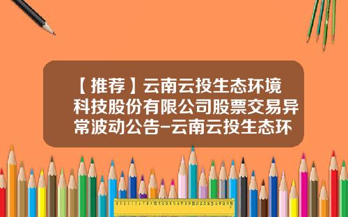 【推荐】云南云投生态环境科技股份有限公司股票交易异常波动公告-云南云投生态环境科技股份有限公司电话