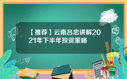 【推荐】云南吕忠讲解2021年下半年投资策略