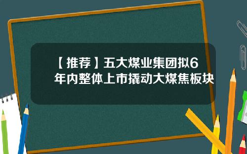 【推荐】五大煤业集团拟6年内整体上市撬动大煤焦板块