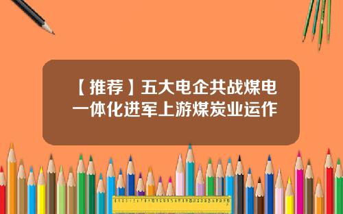 【推荐】五大电企共战煤电一体化进军上游煤炭业运作