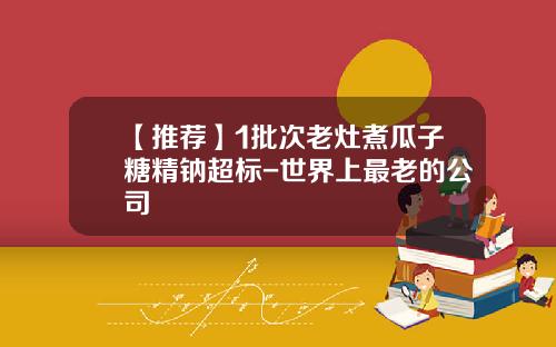 【推荐】1批次老灶煮瓜子糖精钠超标-世界上最老的公司