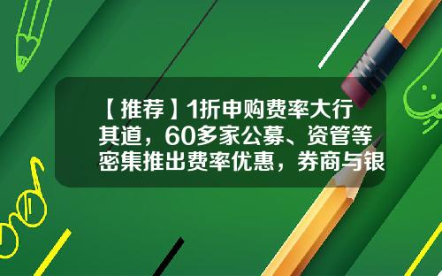 【推荐】1折申购费率大行其道，60多家公募、资管等密集推出费率优惠，券商与银行等也热衷渠道让利-基金上折和下折