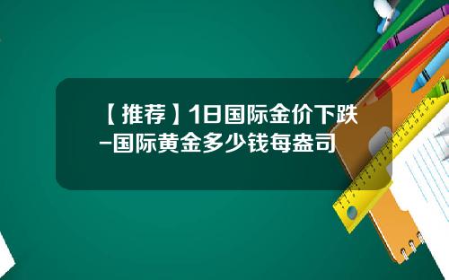 【推荐】1日国际金价下跌-国际黄金多少钱每盎司