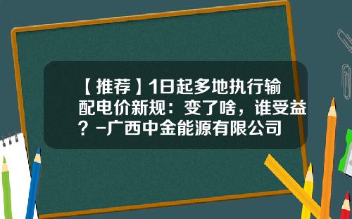 【推荐】1日起多地执行输配电价新规：变了啥，谁受益？-广西中金能源有限公司
