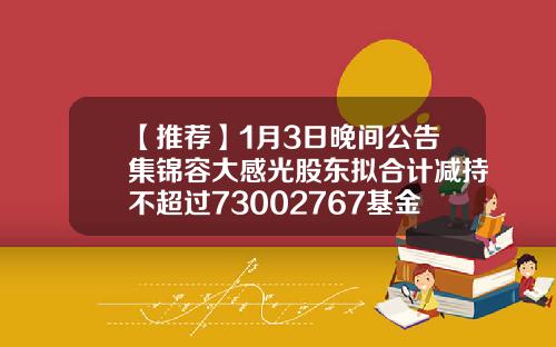 【推荐】1月3日晚间公告集锦容大感光股东拟合计减持不超过73002767基金