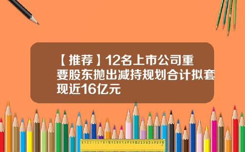 【推荐】12名上市公司重要股东抛出减持规划合计拟套现近16亿元