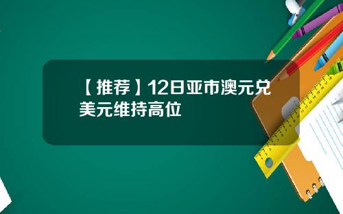 【推荐】12日亚市澳元兑美元维持高位