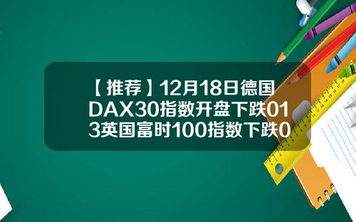【推荐】12月18日德国DAX30指数开盘下跌013英国富时100指数下跌004