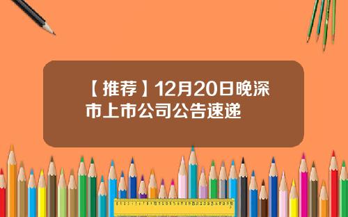 【推荐】12月20日晚深市上市公司公告速递