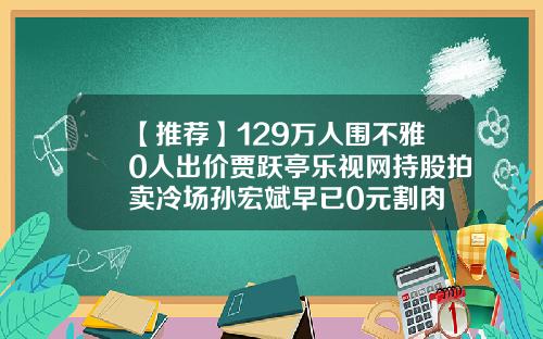 【推荐】129万人围不雅0人出价贾跃亭乐视网持股拍卖冷场孙宏斌早已0元割肉