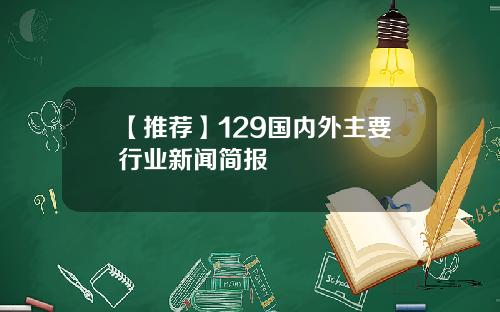【推荐】129国内外主要行业新闻简报
