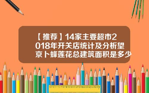 【推荐】14家主要超市2018年开关店统计及分析望京卜蜂莲花总建筑面积是多少