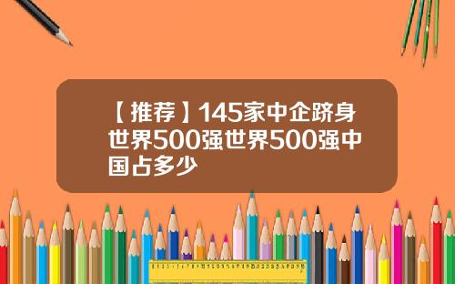 【推荐】145家中企跻身世界500强世界500强中国占多少