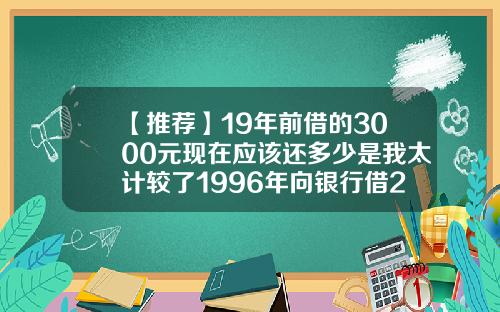 【推荐】19年前借的3000元现在应该还多少是我太计较了1996年向银行借2000现在还多少
