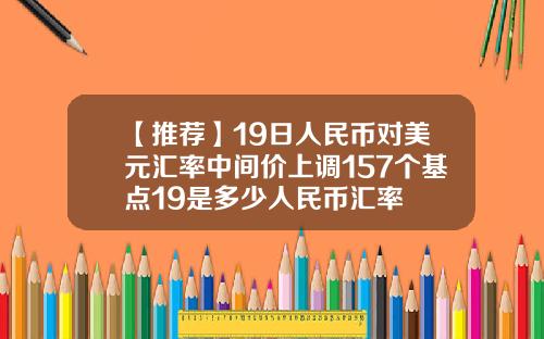 【推荐】19日人民币对美元汇率中间价上调157个基点19是多少人民币汇率