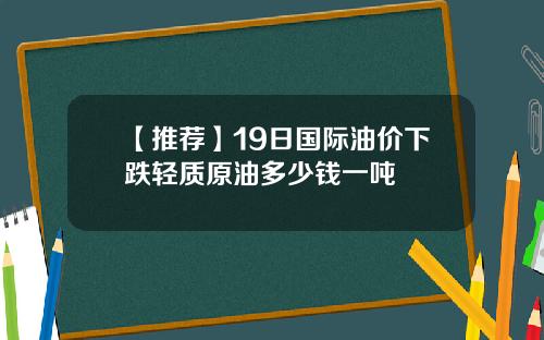 【推荐】19日国际油价下跌轻质原油多少钱一吨