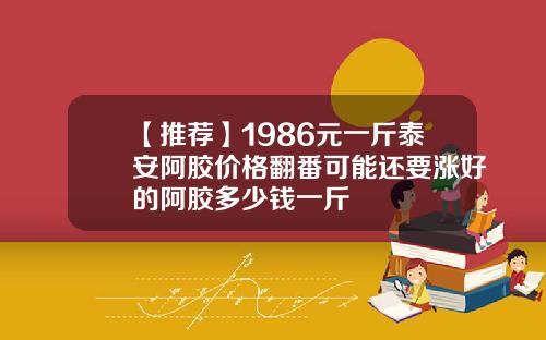 【推荐】1986元一斤泰安阿胶价格翻番可能还要涨好的阿胶多少钱一斤