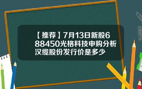 【推荐】7月13日新股688450光格科技申购分析汉缆股份发行价是多少