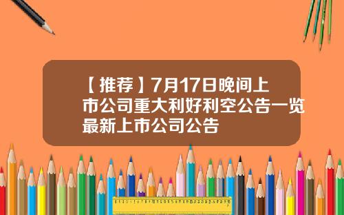 【推荐】7月17日晚间上市公司重大利好利空公告一览最新上市公司公告