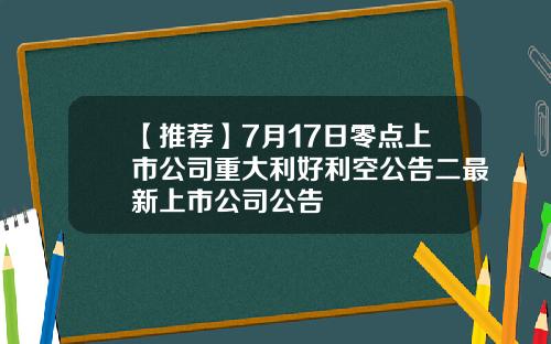 【推荐】7月17日零点上市公司重大利好利空公告二最新上市公司公告