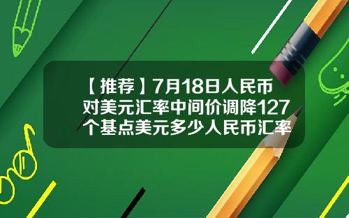 【推荐】7月18日人民币对美元汇率中间价调降127个基点美元多少人民币汇率