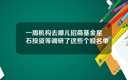 一周机构去哪儿招商基金星石投资等调研了这些个股名单