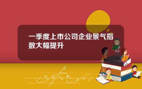 一季度上市公司企业景气指数大幅提升