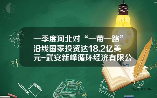 一季度河北对“一带一路”沿线国家投资达18.2亿美元-武安新峰循环经济有限公司