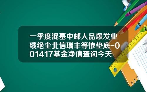 一季度混基中邮人品爆发业绩绝尘北信瑞丰等惨垫底-001417基金净值查询今天最新