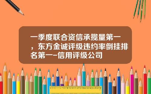 一季度联合资信承揽量第一，东方金诚评级违约率倒挂排名第一-信用评级公司
