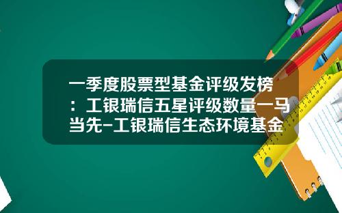 一季度股票型基金评级发榜：工银瑞信五星评级数量一马当先-工银瑞信生态环境基金