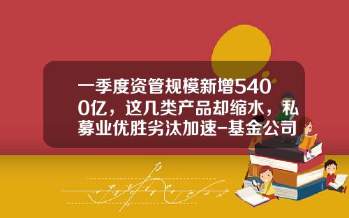 一季度资管规模新增5400亿，这几类产品却缩水，私募业优胜劣汰加速-基金公司资管计划