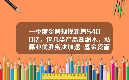 一季度资管规模新增5400亿，这几类产品却缩水，私募业优胜劣汰加速-基金资管产品