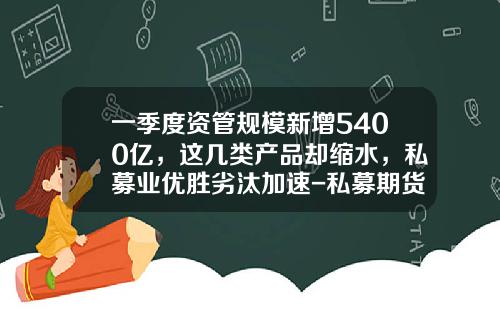 一季度资管规模新增5400亿，这几类产品却缩水，私募业优胜劣汰加速-私募期货基金
