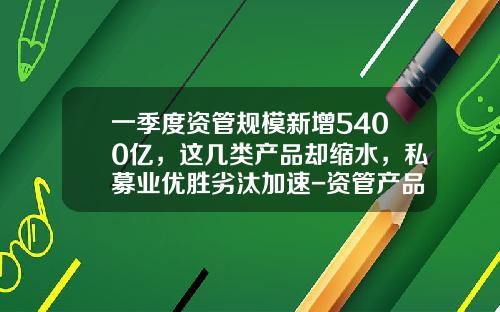 一季度资管规模新增5400亿,这几类产品却缩水,私募业优胜劣汰加速-资管产品与基金的区别