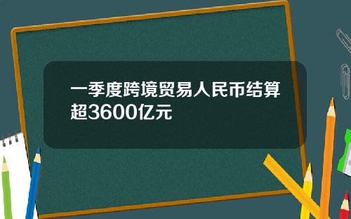 一季度跨境贸易人民币结算超3600亿元