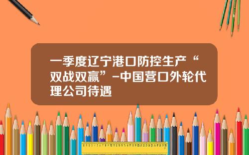 一季度辽宁港口防控生产“双战双赢”-中国营口外轮代理公司待遇