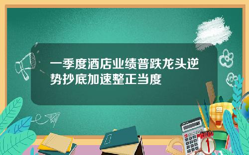 一季度酒店业绩普跌龙头逆势抄底加速整正当度