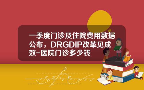 一季度门诊及住院费用数据公布，DRGDIP改革见成效-医院门诊多少钱