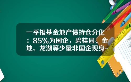 一季报基金地产债持仓分化：85%为国企，碧桂园、金地、龙湖等少量非国企现身-基金地产