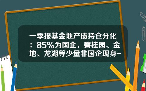 一季报基金地产债持仓分化：85%为国企，碧桂园、金地、龙湖等少量非国企现身-基金持股市值