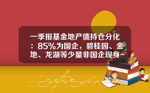 一季报基金地产债持仓分化：85%为国企，碧桂园、金地、龙湖等少量非国企现身-建信优置基金
