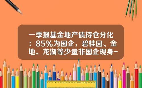 一季报基金地产债持仓分化：85%为国企，碧桂园、金地、龙湖等少量非国企现身-招商局地产控股股份有限公司地址