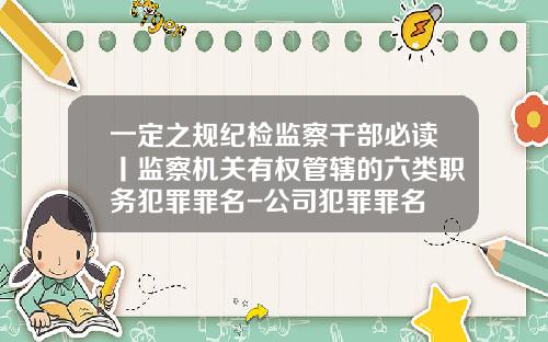 一定之规纪检监察干部必读丨监察机关有权管辖的六类职务犯罪罪名-公司犯罪罪名