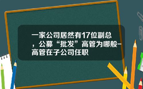 一家公司居然有17位副总，公募“批发”高管为哪般-高管在子公司任职