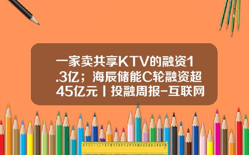 一家卖共享KTV的融资1.3亿；海辰储能C轮融资超45亿元丨投融周报-互联网金融公司c轮融资
