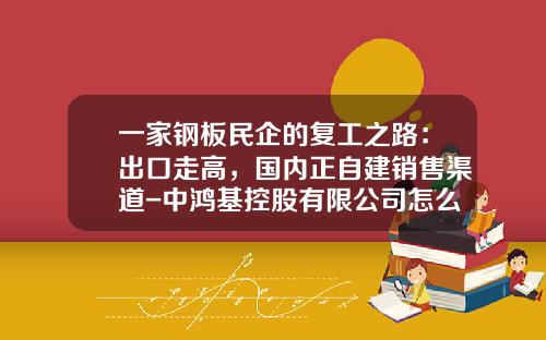 一家钢板民企的复工之路：出口走高，国内正自建销售渠道-中鸿基控股有限公司怎么样