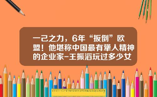 一己之力，6年“扳倒”欧盟！他堪称中国最有犟人精神的企业家-王振滔玩过多少女人